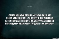 - Самая коротка песня в истории рока, это песня Napalm Death – You Suffer. Она длиться 1.316 секунды. В ней всего одна фраза, которая переводиться как: «Вы страдаете – но зачем? »