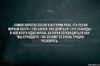 - Самая коротка песня в истории рока, это песня Napalm Death – You Suffer. Она длиться 1.316 секунды. В ней всего одна фраза, которая переводиться как: "Вы страдаете – но зачем?"её очень трудно разобрать.