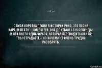 Самая коротка песня в истории рока, это песня Napalm Death – You Suffer. Она длиться 1.316 секунды. В ней всего одна фраза, которая переводиться как: "Вы страдаете – но зачем?"её очень трудно разобрать.