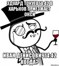 эдуард токуев14:42 в харьков приезжает окси иван денисович14:42 когда?