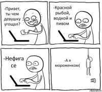 -Привет, ты чем девушку угощал? -Красной рыбой, водкой и пивом -Нефига се -А я мороженком(