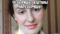 чё зыришь? в штаны напузыришь! 