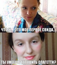 что ж.... Это моё первое свида.... ТЫ УМЕЕШЬ ГОТОВИТЬ СПАГЕТТИ?