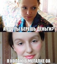 А где ты берёшь деньги? я копаю в металке ОА