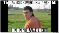 тъова ли мящ сыс упадко бе не не бяда ми ли ж