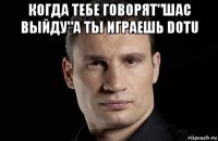 когда тебе говорят"шас выйду"а ты играешь dotu 