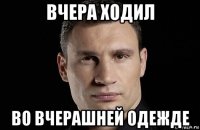 вчера ходил во вчерашней одежде