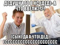 дедушка го в кс (дед)- а что ввели?!?! (сын) да а что(дед) ессссссссссссссссссссс