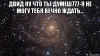 двид ну что ты думеш777-я не могу тебя вечно ждать... 