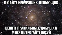 любите некурящих, непьющих цените правильных, добрых а меня не трогайте нахуй