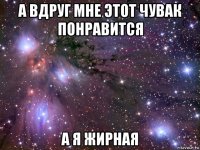 а вдруг мне этот чувак понравится а я жирная