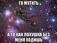 го мутить а то как лохушка без меня ходишь