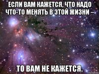 если вам кажется, что надо что-то менять в этой жизни – то вам не кажется.