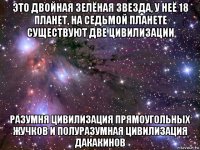 это двойная зелёная звезда, у неё 18 планет, на седьмой планете существуют две цивилизации разумня цивилизация прямоугольных жучков и полуразумная цивилизация дакакинов