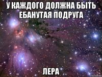 у каждого должна быть ебанутая подруга лера