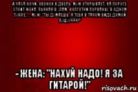 4 часа ночи, звонок в дверь. муж открывает, на пороге стоит жена. пьяная в хлам, колготки порваны, в одном туфле..... муж: "ты думаешь, я тебя в таком виде домой пущу????" - жена: "нахуй надо! я за гитарой!"