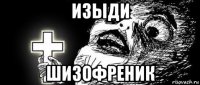изыди шизофреник