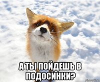  а ты пойдешь в подосинки?