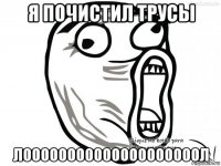 я почистил трусы лоооооооооооооооооооол