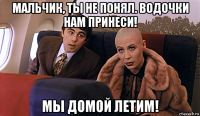 мальчик, ты не понял. водочки нам принеси! мы домой летим!