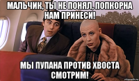 мальчик, ты не понял, попкорна нам принеси! мы пупана против хвоста смотрим!