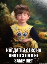  когда ты секс,но никто этого не замечает