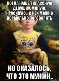 когда нашел классную девушку, милую. красивую, , с ней можно нормально поговорить но оказалось, что это мужик..