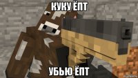 куку ёпт убью ёпт