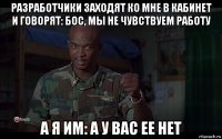 разработчики заходят ко мне в кабинет и говорят: бос, мы не чувствуем работу а я им: а у вас ее нет