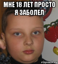 мне 18 лет просто я заболел 