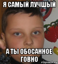 я самый лучшый а ты обосанное говно