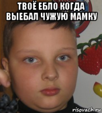 твоё ебло когда выебал чужую мамку 