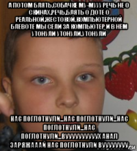 а потом блять,собачке му-мууу речь не о скинах,речь,блять о доте о реальной,жестокой,компьютерной блевоте мы сели за компьютер и в нём утонули утонули,утонули нас поглотнули...нас поглотнули...нас поглотнули...нас поглотнули...вуууууууууух анал заряжааай нас поглотнули вуууууууу