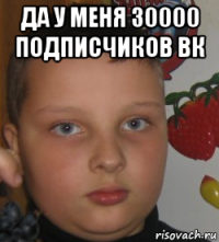да у меня 30000 подписчиков вк 