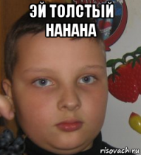 эй толстый нанана 