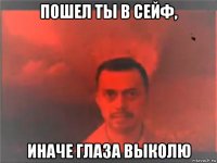 пошел ты в сейф, иначе глаза выколю