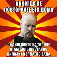 никогда не повторайте ета дома сидиш както на толчке атам большое гавно вилазит из тваево зада