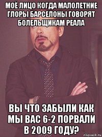 моё лицо когда малолетние глоры барселоны говорят болельщикам реала вы что забыли как мы вас 6-2 порвали в 2009 году?