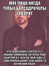 моё лицо когда тупые барсадрочеры говорят что реалу нефиг считать те 5 кубков чемпионов, которые реал выиграл в с 1956 по 1960 годы, а сами приписывают себе какой-то латинский кубок