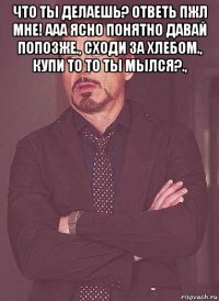 что ты делаешь? ответь пжл мне! ааа ясно понятно давай попозже., сходи за хлебом., купи то то ты мылся?., 