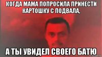 когда мама попросила принести картошку с подвала, а ты увидел своего батю