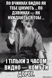 по вчинках видно як тебе цінують ... по дзвінках — як нуждаються тобі ... і тільки з часом видно — кому ти дорог.