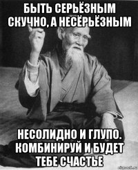 быть серьёзным скучно, а несёрьёзным несолидно и глупо. комбинируй и будет тебе счастье
