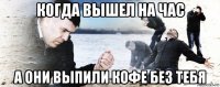 когда вышел на час а они выпили кофе без тебя