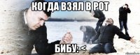 когда взял в рот бибу: <