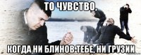 то чувство, когда ни блинов тебе, ни грузии