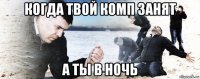 когда твой комп занят а ты в ночь