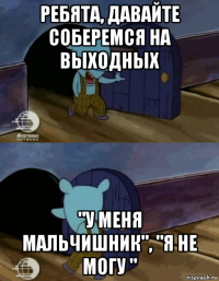 ребята, давайте соберемся на выходных "у меня мальчишник", "я не могу "