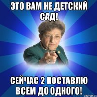 это вам не детский сад! сейчас 2 поставлю всем до одного!