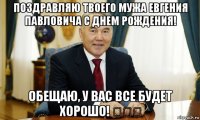 поздравляю твоего мужа евгения павловича с днем рождения! обещаю, у вас все будет хорошо! ✊✊✊